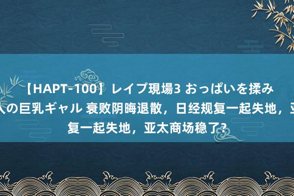 【HAPT-100】レイプ現場3 おっぱいを揉みしだかれた6人の巨乳ギャル 衰败阴晦退散，日经规复一起失地，亚太商场稳了？