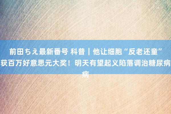 前田ちえ最新番号 科普｜他让细胞“反老还童”获百万好意思元大奖！明天有望起义陷落调治糖尿病