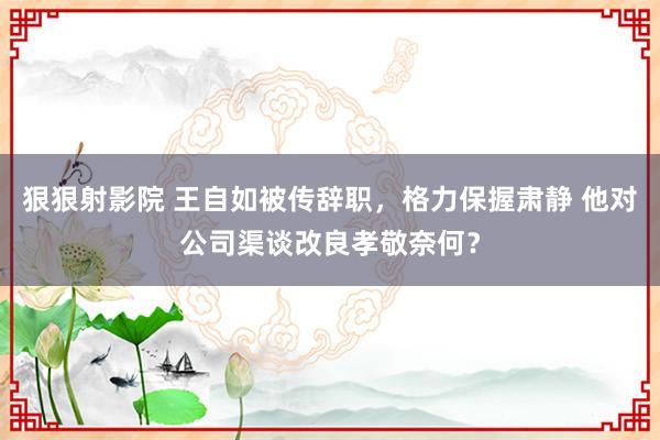 狠狠射影院 王自如被传辞职，格力保握肃静 他对公司渠谈改良孝敬奈何？