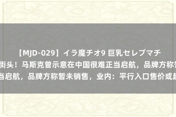 【MJD-029】イラ魔チオ9 巨乳セレブマチオ ユリア 倏得现身国内街头！马斯克曾示意在中国很难正当启航，品牌方称暂未销售，业内：平行入口售价或超250万元