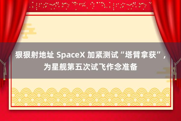 狠狠射地址 SpaceX 加紧测试“塔臂拿获”，为星舰第五次试飞作念准备