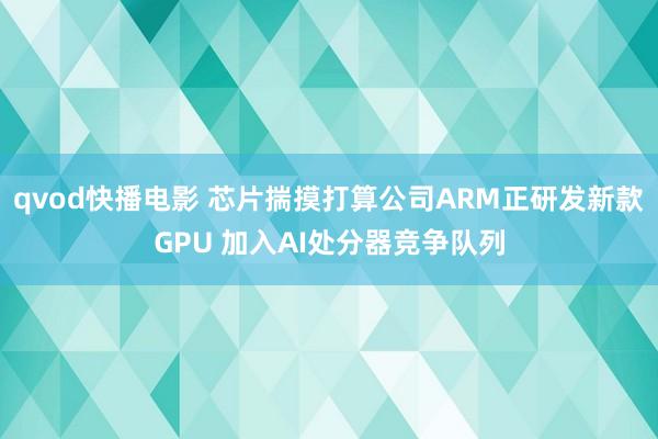 qvod快播电影 芯片揣摸打算公司ARM正研发新款GPU 加入AI处分器竞争队列