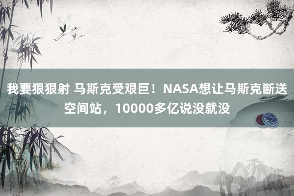 我要狠狠射 马斯克受艰巨！NASA想让马斯克断送空间站，10000多亿说没就没