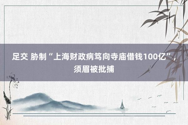 足交 胁制“上海财政病笃向寺庙借钱100亿”，须眉被批捕