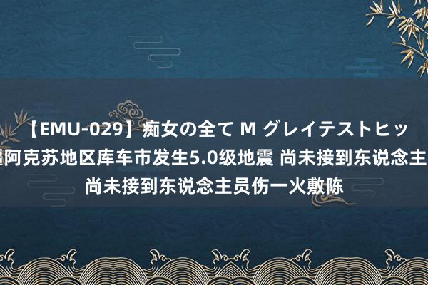 【EMU-029】痴女の全て M グレイテストヒッツ 4時間 新疆阿克苏地区库车市发生5.0级地震 尚未接到东说念主员伤一火敷陈