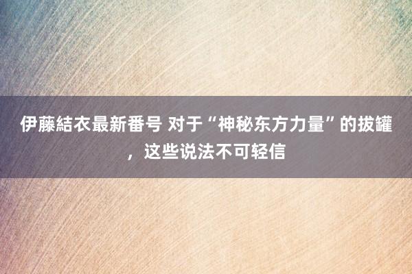 伊藤結衣最新番号 对于“神秘东方力量”的拔罐，这些说法不可轻信