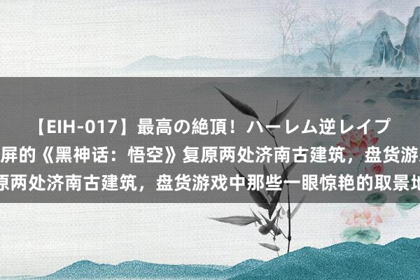 【EIH-017】最高の絶頂！ハーレム逆レイプ乱交スペシャル8時間 刷屏的《黑神话：悟空》复原两处济南古建筑，盘货游戏中那些一眼惊艳的取景地