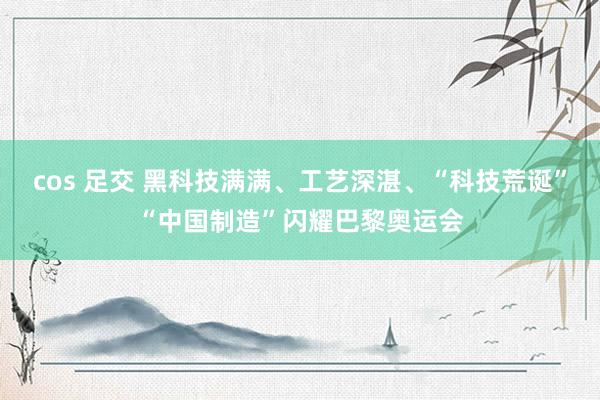 cos 足交 黑科技满满、工艺深湛、“科技荒诞”“中国制造”闪耀巴黎奥运会