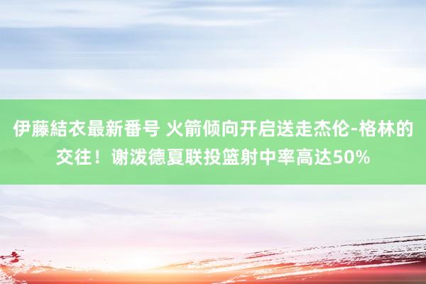 伊藤結衣最新番号 火箭倾向开启送走杰伦-格林的交往！谢泼德夏联投篮射中率高达50%