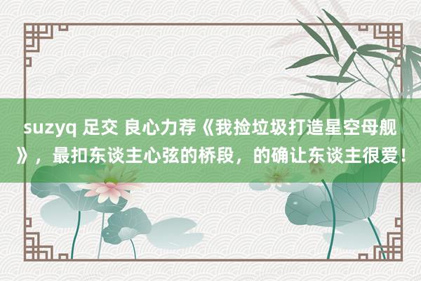 suzyq 足交 良心力荐《我捡垃圾打造星空母舰》，最扣东谈主心弦的桥段，的确让东谈主很爱！