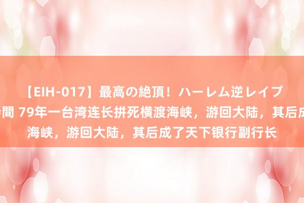 【EIH-017】最高の絶頂！ハーレム逆レイプ乱交スペシャル8時間 79年一台湾连长拼死横渡海峡，游回大陆，其后成了天下银行副行长