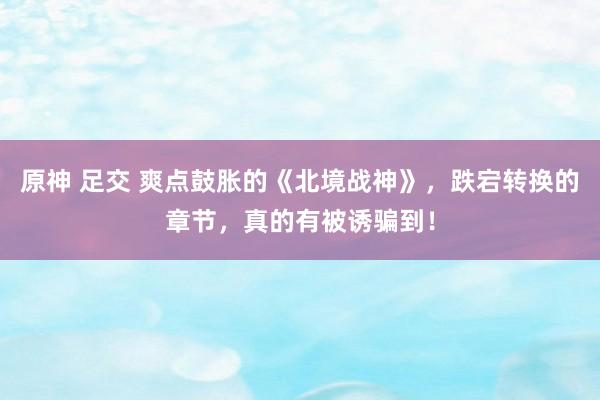 原神 足交 爽点鼓胀的《北境战神》，跌宕转换的章节，真的有被诱骗到！