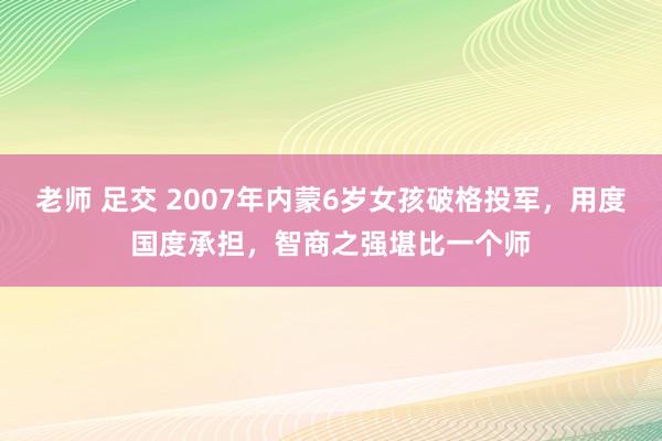 老师 足交 2007年内蒙6岁女孩破格投军，用度国度承担，智商之强堪比一个师