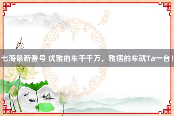 七海最新番号 优雅的车千千万，雅痞的车就Ta一台！