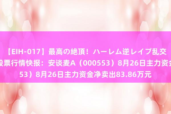 【EIH-017】最高の絶頂！ハーレム逆レイプ乱交スペシャル8時間 股票行情快报：安谈麦A（000553）8月26日主力资金净卖出83.86万元