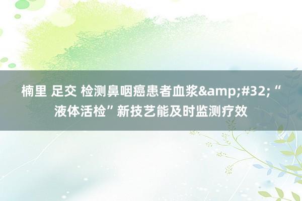 楠里 足交 检测鼻咽癌患者血浆&#32;“液体活检”新技艺能及时监测疗效