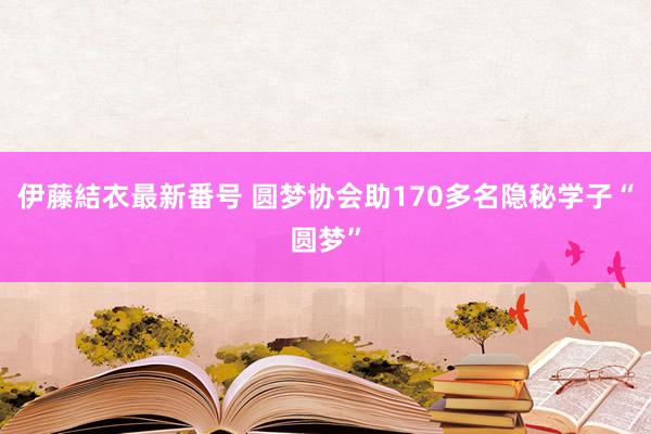 伊藤結衣最新番号 圆梦协会助170多名隐秘学子“圆梦”