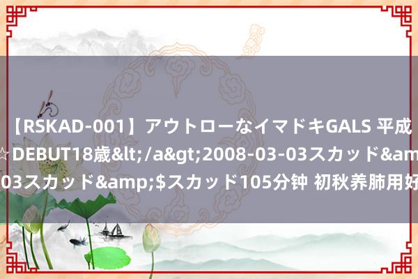 【RSKAD-001】アウトローなイマドキGALS 平成生まれ アウトロー☆DEBUT18歳</a>2008-03-03スカッド&$スカッド105分钟 初秋养肺用好这“三宝”