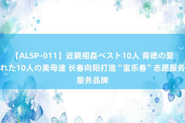 【ALSP-011】近親相姦ベスト10人 背徳の愛に溺れた10人の美母達 长春向阳打造“富乐春”志愿服务品牌