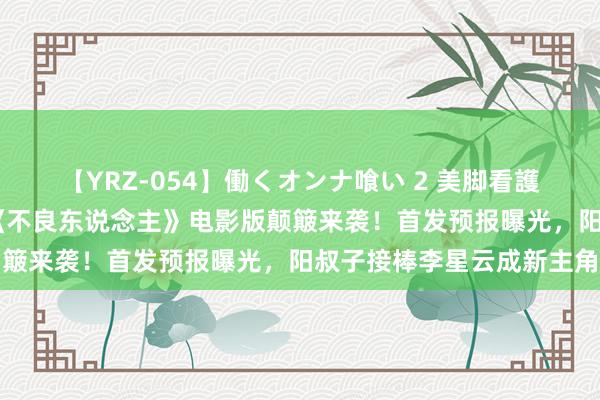 【YRZ-054】働くオンナ喰い 2 美脚看護師を食い散らかす！！ 《不良东说念主》电影版颠簸来袭！首发预报曝光，阳叔子接棒李星云成新主角