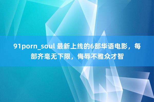 91porn_soul 最新上线的6部华语电影，每部齐毫无下限，侮辱不雅众才智