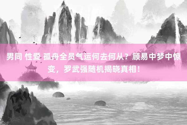 男同 性愛 孤舟全员气运何去何从？顾易中梦中惊变，罗武强随机揭晓真相！