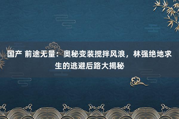 国产 前途无量：奥秘变装搅拌风浪，林强绝地求生的逃避后路大揭秘