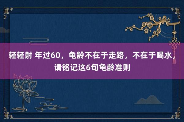 轻轻射 年过60，龟龄不在于走路，不在于喝水，请铭记这6句龟龄准则