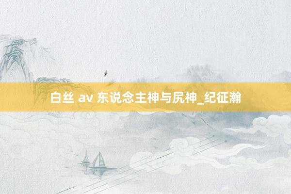 白丝 av 东说念主神与尻神_纪征瀚