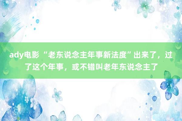 ady电影 “老东说念主年事新法度”出来了，过了这个年事，或不错叫老年东说念主了