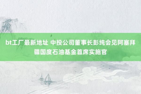 bt工厂最新地址 中投公司董事长彭纯会见阿塞拜疆国度石油基金首席实施官