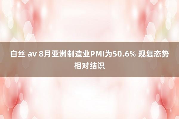 白丝 av 8月亚洲制造业PMI为50.6% 规复态势相对结识