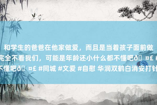 和学生的爸爸在他家做爱，而且是当着孩子面前做爱，太刺激了，孩子完全不看我们，可能是年龄还小什么都不懂吧🤣 #同城 #文爱 #自慰 华润双鹤白消安打针液“过评”