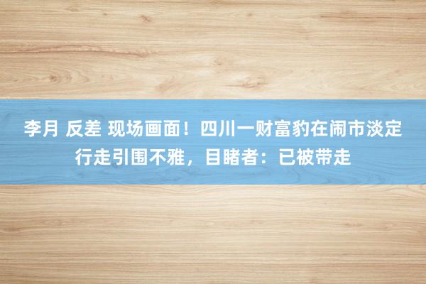 李月 反差 现场画面！四川一财富豹在闹市淡定行走引围不雅，目睹者：已被带走