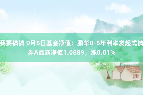 我要搞搞 9月5日基金净值：鹏华0-5年利率发起式债券A最新净值1.0889，涨0.01%