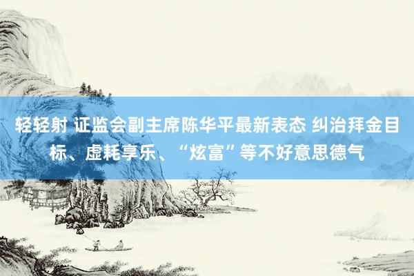 轻轻射 证监会副主席陈华平最新表态 纠治拜金目标、虚耗享乐、“炫富”等不好意思德气