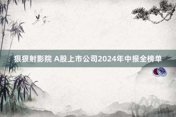 狠狠射影院 A股上市公司2024年中报全榜单