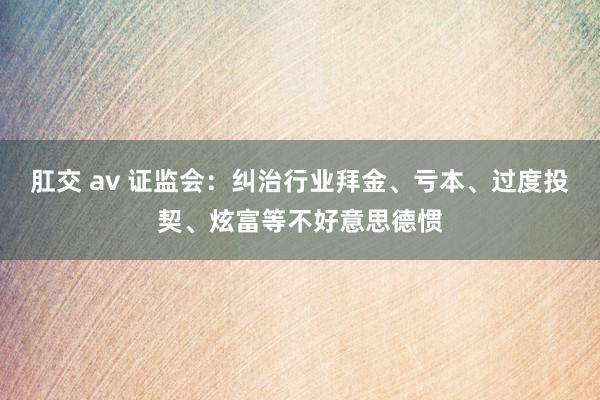 肛交 av 证监会：纠治行业拜金、亏本、过度投契、炫富等不好意思德惯