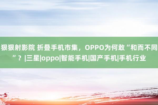 狠狠射影院 折叠手机市集，OPPO为何敢“和而不同”？|三星|oppo|智能手机|国产手机|手机行业