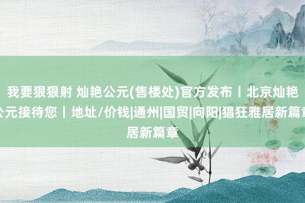 我要狠狠射 灿艳公元(售楼处)官方发布丨北京灿艳公元接待您丨地址/价钱|通州|国贸|向阳|猖狂雅居新篇章