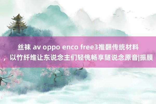 丝袜 av oppo enco free3推翻传统材料，以竹纤维让东说念主们轻佻畅享隧说念原音|振膜