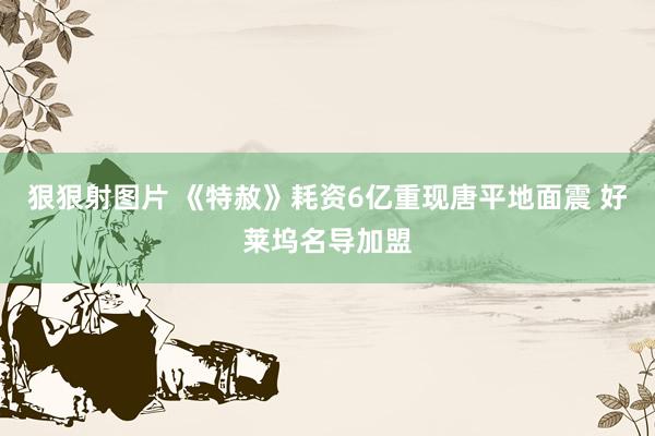 狠狠射图片 《特赦》耗资6亿重现唐平地面震 好莱坞名导加盟