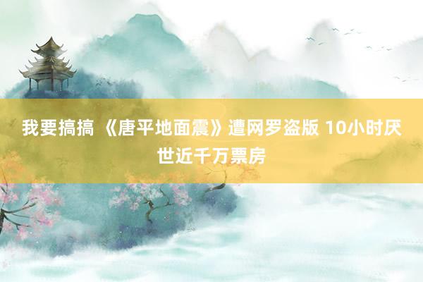 我要搞搞 《唐平地面震》遭网罗盗版 10小时厌世近千万票房