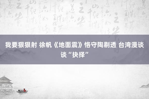 我要狠狠射 徐帆《地面震》恪守陶剔透 台湾漫谈谈“抉择”