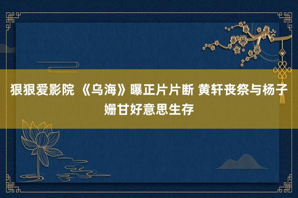 狠狠爱影院 《乌海》曝正片片断 黄轩丧祭与杨子姗甘好意思生存