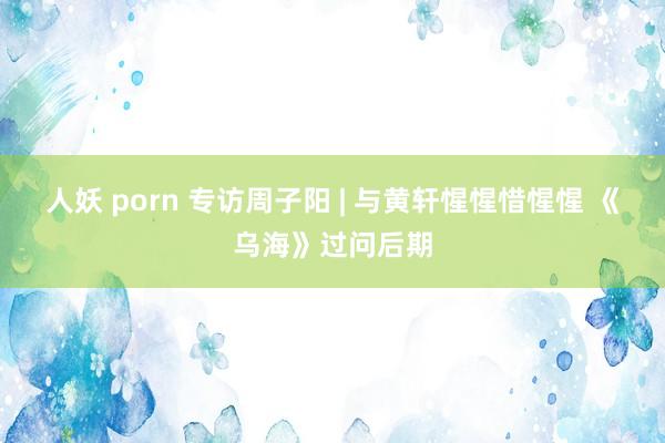 人妖 porn 专访周子阳 | 与黄轩惺惺惜惺惺 《乌海》过问后期