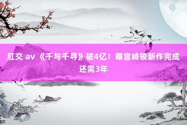 肛交 av 《千与千寻》破4亿！曝宫崎骏新作完成还需3年