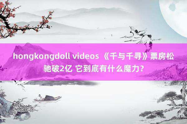 hongkongdoll videos 《千与千寻》票房松驰破2亿 它到底有什么魔力？