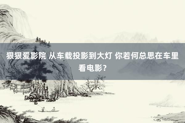 狠狠爱影院 从车载投影到大灯 你若何总思在车里看电影？