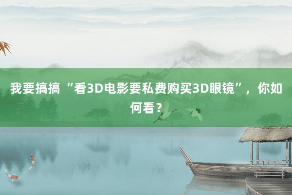 我要搞搞 “看3D电影要私费购买3D眼镜”，你如何看？